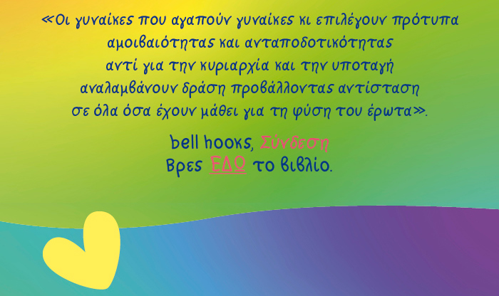 Οι γυναίκες που αγαπούν γυναίκες κι επιλέγουν πρότυπα αμοιβαιότητας  και ανταποδοτικότητας αντί για την κυριαρχία και την υποταγή  αναλαμβάνουν δράση προβάλλοντας αντίσταση  σε όλα όσα έχουν μάθει για τη φύση του έρωτα