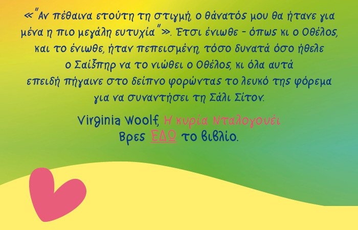Αν πέθαινα ετούτη τη στιγμή, ο θάνατός μου θα ήτανε για μένα η πιο μεγάλη ευτυχία”». Έτσι ένιωθε – όπως κι ο Οθέλος, και το ένιωθε, ήταν πεπεισμένη,  τόσο δυνατά όσο ήθελε ο Σαίξπηρ να το νιώθει ο Οθέλος, κι όλα αυτά  επειδή πήγαινε στο δείπνο φορώντας το λευκό της φόρεμα  για να συναντήσει τη Σάλι Σίτον