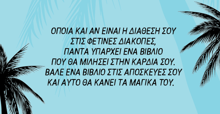 Όποια και αν είναι η διάθεσή σου στις φετινές διακοπές, πάντα υπάρχει ένα βιβλίο που θα μιλήσει στην καρδιά σου. Βάλε ένα βιβλίο στις αποσκευές σου και αυτό θα κάνει τα μαγικά του…