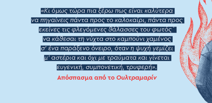 Κι όμως τώρα πια ξέρω πως είναι καλύτερα να πηγαίνεις πάντα προς το καλοκαίρι, πάντα προς εκείνες τις φλεγόμενες θάλασσες του φωτός˙ να κάθεσαι τη νύχτα στο καμπούνι χαμένος σ’ ένα παράξενο όνειρο, όταν η ψυχή γεμίζει μ’ αστέρια και όχι με τραύματα και γίνεται ευγενική, συμπονετική, τρυφερή